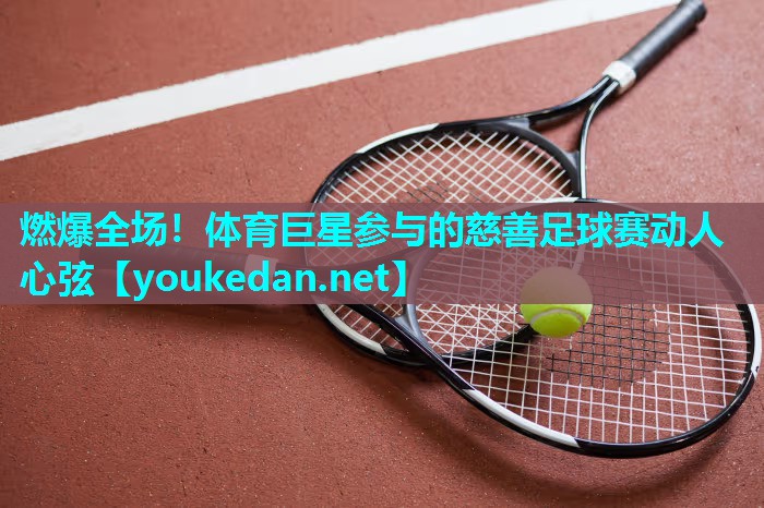 燃爆全场！体育巨星参与的慈善足球赛动人心弦