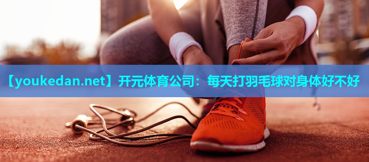 每天打羽毛球对身体好不好